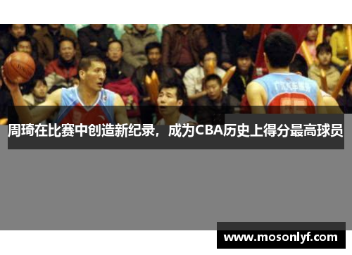 周琦在比赛中创造新纪录，成为CBA历史上得分最高球员